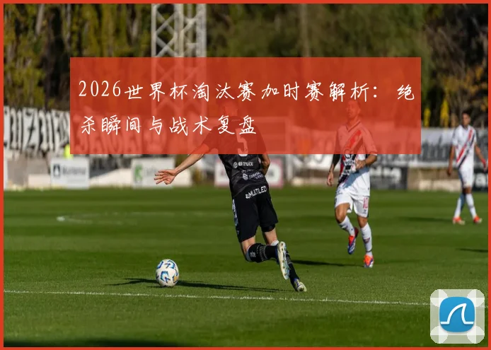 2026世界杯淘汰赛加时赛解析：绝杀瞬间与战术复盘