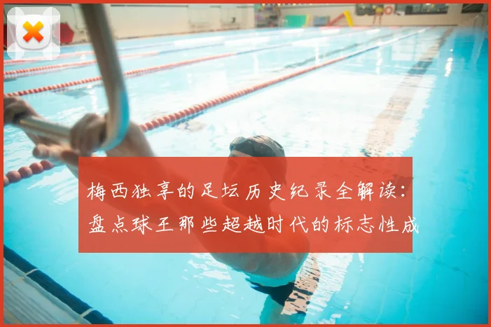 梅西独享的足坛历史纪录全解读:盘点球王那些超越时代的标志性成就