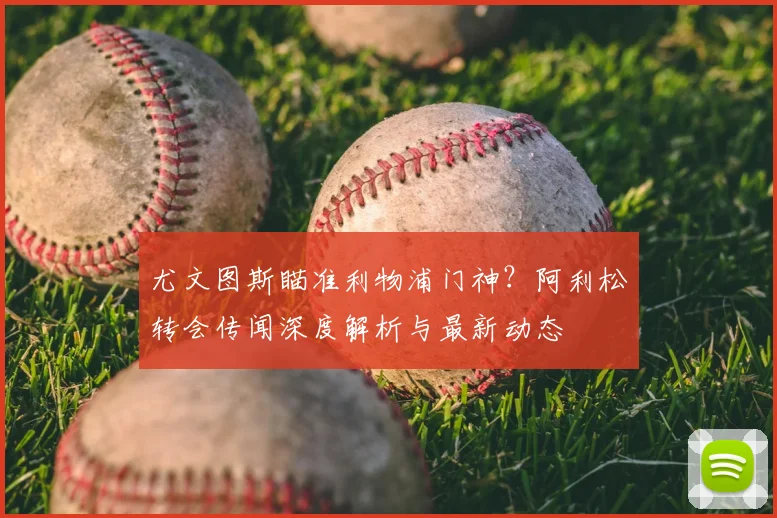 尤文图斯瞄准利物浦门神？阿利松转会传闻深度解析与最新动态