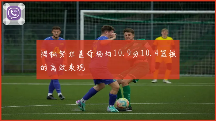 揭秘努尔基奇场均10.9分10.4篮板的高效表现