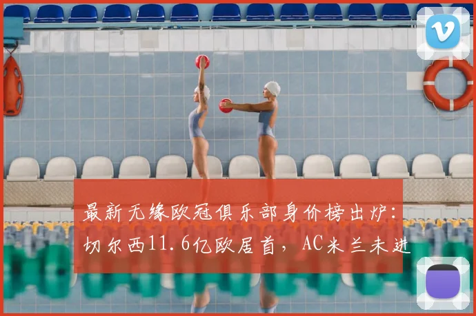 最新无缘欧冠俱乐部身价榜出炉:切尔西11.6亿欧居首,AC米兰未进前五引热议