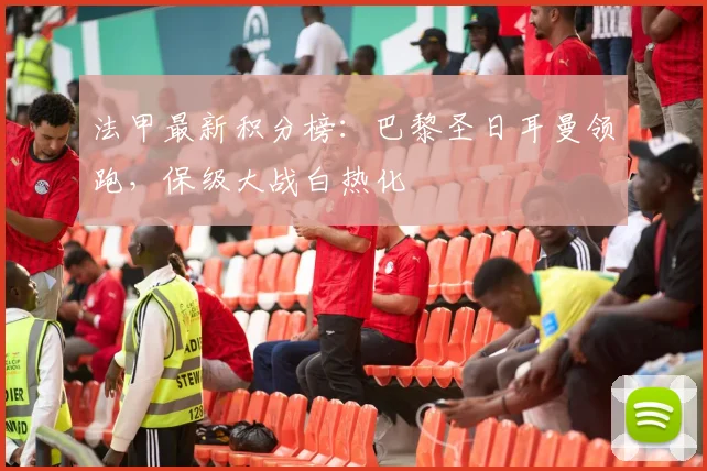 法甲最新积分榜:巴黎圣日耳曼领跑,保级大战白热化