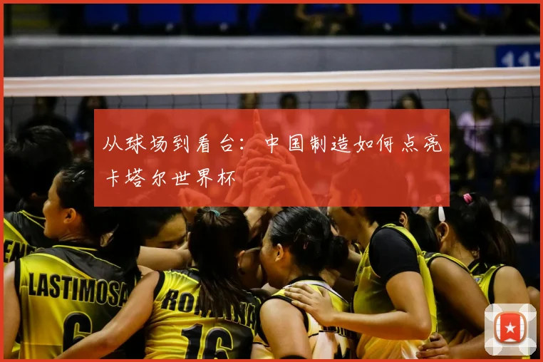 从球场到看台:中国制造如何点亮卡塔尔世界杯