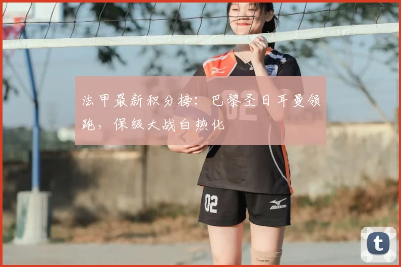 法甲最新积分榜：巴黎圣日耳曼领跑，保级大战白热化