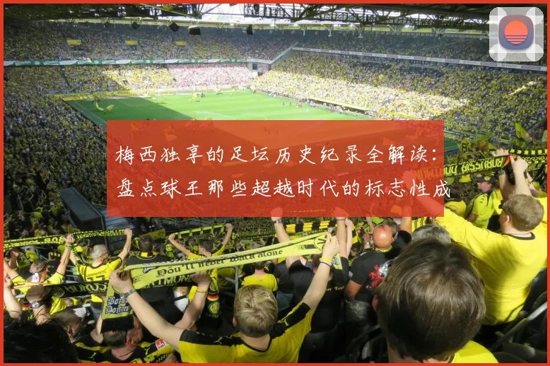 梅西独享的足坛历史纪录全解读:盘点球王那些超越时代的标志性成就