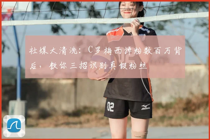 社媒大清洗：C罗梅西掉粉数百万背后，教你三招识别真假粉丝